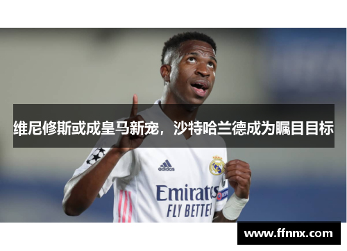 维尼修斯或成皇马新宠，沙特哈兰德成为瞩目目标