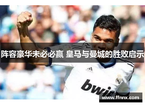 阵容豪华未必必赢 皇马与曼城的胜败启示